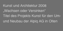   
  Kunst und Architektur 2008
  „Wachsen oder Versinken“ 
  Titel des Projekts Kunst für den Um-     
  und Neubau der Alpiq AG in Olten 
  
  


  
  


 